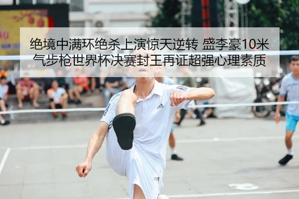 绝境中满环绝杀上演惊天逆转 盛李豪10米气步枪世界杯决赛封王再证超强心理素质