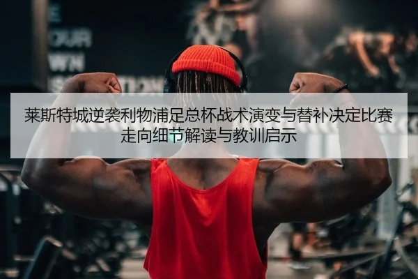 莱斯特城逆袭利物浦足总杯战术演变与替补决定比赛走向细节解读与教训启示